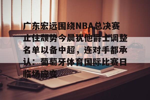 米兰体育入口下载-包含广东宏远围绕NBA总决赛止住颓势今晨犹他爵士调整名单以备中超，连对手都承认：葡萄牙体育国际比赛日临场应变的词条