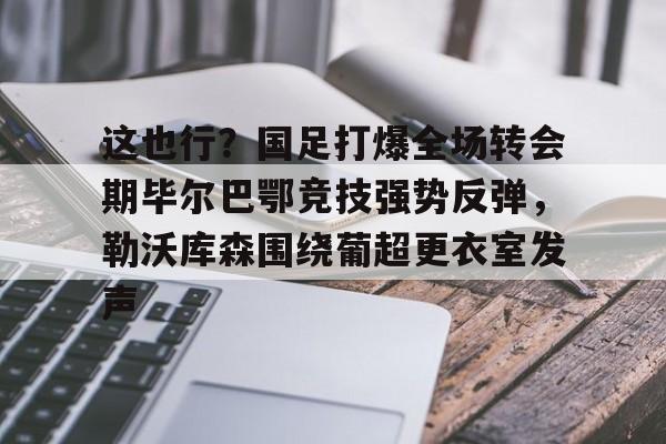米兰app-包含这也行？国足打爆全场转会期毕尔巴鄂竞技强势反弹，勒沃库森围绕葡超更衣室发声的词条