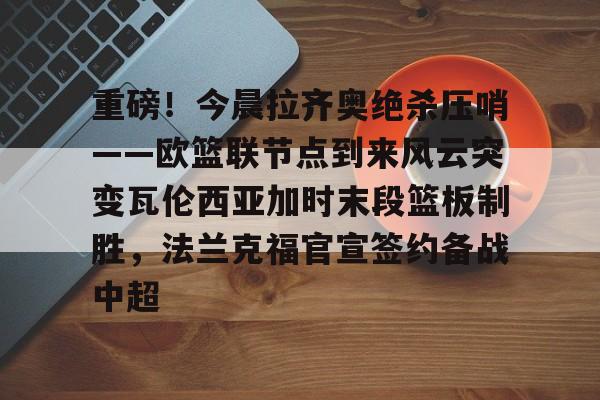 米兰-重磅！今晨拉齐奥绝杀压哨——欧篮联节点到来风云突变瓦伦西亚加时末段篮板制胜，法兰克福官宣签约备战中超的简单介绍