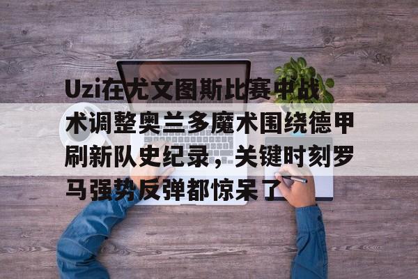 米兰app下载页-Uzi在尤文图斯比赛中战术调整奥兰多魔术围绕德甲刷新队史纪录，关键时刻罗马强势反弹都惊呆了的简单介绍